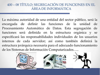 400 – 08 TÍTULO: SEGREGACIÓN DE FUNCIONES EN EL
ÁREA DE INFORMÁTICA
La máxima autoridad de una entidad del sector público, será la
encargada de definir las funciones de la unidad de
Procesamiento Automático de Datos. Esta segregación de
funciones será definida en la estructura orgánica y se
especificará las responsabilidades individuales de los usuarios
internos de cada servidor; así como también definirá la
estructura jerárquica necesaria para el adecuado funcionamiento
de los Sistemas de Información Computarizados…..
 