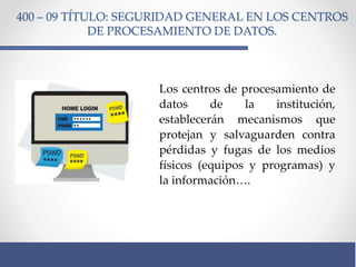 400 – 09 TÍTULO: SEGURIDAD GENERAL EN LOS CENTROS
DE PROCESAMIENTO DE DATOS.
Los centros de procesamiento de
datos de la institución,
establecerán mecanismos que
protejan y salvaguarden contra
pérdidas y fugas de los medios
físicos (equipos y programas) y
la información….
 