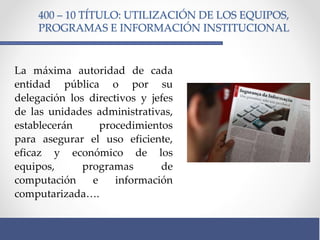 400 – 10 TÍTULO: UTILIZACIÓN DE LOS EQUIPOS,
PROGRAMAS E INFORMACIÓN INSTITUCIONAL
La máxima autoridad de cada
entidad pública o por su
delegación los directivos y jefes
de las unidades administrativas,
establecerán procedimientos
para asegurar el uso eficiente,
eficaz y económico de los
equipos, programas de
computación e información
computarizada….
 