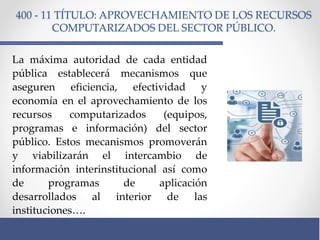 400 - 11 TÍTULO: APROVECHAMIENTO DE LOS RECURSOS
COMPUTARIZADOS DEL SECTOR PÚBLICO.
La máxima autoridad de cada entidad
pública establecerá mecanismos que
aseguren eficiencia, efectividad y
economía en el aprovechamiento de los
recursos computarizados (equipos,
programas e información) del sector
público. Estos mecanismos promoverán
y viabilizarán el intercambio de
información interinstitucional así como
de programas de aplicación
desarrollados al interior de las
instituciones….
 
