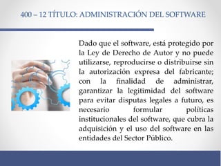 400 – 12 TÍTULO: ADMINISTRACIÓN DEL SOFTWARE
Dado que el software, está protegido por
la Ley de Derecho de Autor y no puede
utilizarse, reproducirse o distribuirse sin
la autorización expresa del fabricante;
con la finalidad de administrar,
garantizar la legitimidad del software
para evitar disputas legales a futuro, es
necesario formular políticas
institucionales del software, que cubra la
adquisición y el uso del software en las
entidades del Sector Público.
 