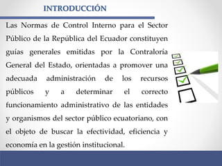 INTRODUCCIÓN
Las Normas de Control Interno para el Sector
Público de la República del Ecuador constituyen
guías generales emitidas por la Contraloría
General del Estado, orientadas a promover una
adecuada administración de los recursos
públicos y a determinar el correcto
funcionamiento administrativo de las entidades
y organismos del sector público ecuatoriano, con
el objeto de buscar la efectividad, eficiencia y
economía en la gestión institucional.
 
