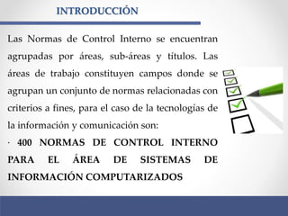 INTRODUCCIÓN
Las Normas de Control Interno se encuentran
agrupadas por áreas, sub-áreas y títulos. Las
áreas de trabajo constituyen campos donde se
agrupan un conjunto de normas relacionadas con
criterios a fines, para el caso de la tecnologías de
la información y comunicación son:
· 400 NORMAS DE CONTROL INTERNO
PARA EL ÁREA DE SISTEMAS DE
INFORMACIÓN COMPUTARIZADOS
 