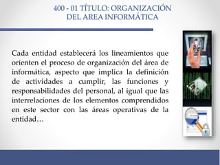 400 - 01 TÍTULO: ORGANIZACIÓN
DEL AREA INFORMÁTICA
Cada entidad establecerá los lineamientos que
orienten el proceso de organización del área de
informática, aspecto que implica la definición
de actividades a cumplir, las funciones y
responsabilidades del personal, al igual que las
interrelaciones de los elementos comprendidos
en este sector con las áreas operativas de la
entidad…
 