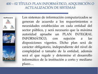 400 – 02 TÍTULO: PLAN INFORMÁTICO, ADQUISICIÓN O
ACTUALIZACIÓN DE SISTEMAS
Los sistemas de información computarizados se
generan de acuerdo a los requerimientos o
necesidades establecidas en cada entidad del
sector público, y será necesario que la máxima
autoridad apruebe un PLAN INTEGRAL
INFORMÁTICO, con sujeción a las
disposiciones vigentes. Dicho plan será de
carácter obligatorio, independiente del nivel de
complejidad o tamaño de la entidad, además
será el que regule y determine el desarrollo
informático de la institución a corto y mediano
plazo…
 