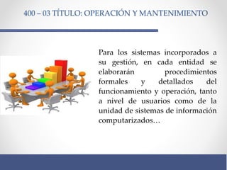 400 – 03 TÍTULO: OPERACIÓN Y MANTENIMIENTO
Para los sistemas incorporados a
su gestión, en cada entidad se
elaborarán procedimientos
formales y detallados del
funcionamiento y operación, tanto
a nivel de usuarios como de la
unidad de sistemas de información
computarizados…
 