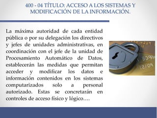 400 - 04 TÍTULO: ACCESO A LOS SISTEMAS Y
MODIFICACIÓN DE LA INFORMACIÓN.
La máxima autoridad de cada entidad
pública o por su delegación los directivos
y jefes de unidades administrativas, en
coordinación con el jefe de la unidad de
Procesamiento Automático de Datos,
establecerán las medidas que permitan
acceder y modificar los datos e
información contenidos en los sistemas
computarizados solo a personal
autorizado. Estas se concretarán en
controles de acceso físico y lógico….
 