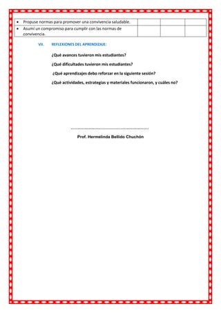 VII. REFLEXIONES DEL APRENDIZAJE:
¿Qué avances tuvieron mis estudiantes?
¿Qué dificultades tuvieron mis estudiantes?
¿Qué aprendizajes debo reforzar en la siguiente sesión?
¿Qué actividades, estrategias y materiales funcionaron, y cuáles no?
…………………………………………………
Prof. Hermelinda Bellido Chuchón
 Propuse normas para promover una convivencia saludable.
 Asumí un compromiso para cumplir con las normas de
convivencia.
 