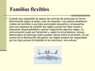 Familias flexibles  Cuando hay capacidad de aplicar las normas de conductas en forma discriminada según la edad y tipo de situación. Los padres establecen modos de controlar a sus hijos para poder educarlos y encauzarlos, pero son capaces de cambiar las reglas cuando los hijos crecen y adquieren responsabilidad y opinan negociando algunas reglas. La comunicación suele ser horizontal y, según la circunstancia, incluso democrática (el domingo todos pueden opinar sobre la diversión, no así acerca de la distribución del gasto); las reglas pueden ser negociadas por los hijos porque la finalidad no es sancionar, sino educar. 