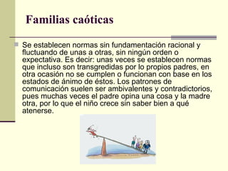Familias caóticas  Se establecen normas sin fundamentación racional y fluctuando de unas a otras, sin ningún orden o expectativa. Es decir: unas veces se establecen normas que incluso son transgredidas por lo propios padres, en otra ocasión no se cumplen o funcionan con base en los estados de ánimo de éstos. Los patrones de comunicación suelen ser ambivalentes y contradictorios, pues muchas veces el padre opina una cosa y la madre otra, por lo que el niño crece sin saber bien a qué atenerse.  