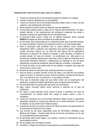 NORMAS DE CONVIVENCIA DEL SIES EN ARONA
1. Todos los miembros de la Comunidad Educativa se tratarán con respeto.
2. Cumplir nuestras obligaciones con puntualidad.
3. Todos los miembros de la Comunidad Educativa deben hacer un buen uso del
material y las instalaciones del Centro.
4. Para mantener el centro limpio se deberán usar las papeleras.
5. El alumnado deberá asistir a clase con el máximo aprovechamiento. Es decir,
deberá atender a las explicaciones del profesor/a, preguntar las dudas y
respetar el derecho al aprendizaje de sus compañeros/as.
6. El alumnado debe acudir a clase con el material necesario. Dicho material
NUNCA se dejará en clase al finalizar la jornada escolar.
7. El alumnado será responsable de su material durante toda la jornada escolar.
En caso de pérdida o extravío del material el centro no se hará responsable.
8. Para el alumnado está prohibido traer al centro teléfono móvil, cámaras
fotográficas, MP3 y cualquier otro dispositivo que permita grabar imágenes o
sonido, escuchar música, etc. En caso de traer alguno de los dispositivos
anteriores la dirección les retirará el aparato y será devuelto al finalizar la
jornada escolar. En caso de reincidir, se considerará una falta grave y se
tomarán las medidas disciplinarias oportunas. Para el resto de miembros de la
Comunidad Educativa (familias y profesorado) se restringe el uso de estos
dispositivos a la sala de profesores, sala de atención a familias y secretaría.
9. En horas de clase, no se podrá estar en los pasillos o cualquier otro lugar del
Centro que no sea el aula.
10. Durante el recreo el alumnado sólo podrá permanecer en el patio.
11. Sólo se podrá ir al baño durante la hora de clase y con permiso del profesor
según la norma 12. Durante el recreo el alumno podrá ir al baño los primeros 5
min. y los últimos 5 min. A cuarta hora no se podrá ir al baño.
12. Para que el alumnado salga del aula debe contar con la autorización del
profesor/a, portando la tarjeta identificativa que le proporcionará el mismo.
13. Se considera falta muy grave salir del centro sin autorización.
14. Bajo ningún concepto deben entrar alumnos o alumnas en la sala de
profesores.
15. En clase no está permitido tener puesta la gorra o sombrero (en caso de
incumplimiento se retirará hasta que venga la madre, padre o tutor a
recogerla).
16. Todos los miembros de la Comunidad Educativa deben portar la vestimenta
apropiada, teniendo en cuenta que estamos en un centro educativo. En cuanto
al calzado, no se pueden traer cholas de playa.
17. Cuando se termina un control o examen los alumnos tienen que permanecer en
el aula hasta la finalización de la clase.
18. Las normas de las aulas específicas (aula de informática, biblioteca, aula
Medusa del Colegio…) forman parte de las normas de convivencia, por lo que
su incumplimiento será sancionado.
19. El alumnado debe hacer llegar a sus padres o tutores la información que se
envíe desde el centro.
20. No se pueden traer animales al centro.
21. Acceder al colegio de primaria sin autorización se considerará falta grave.
 