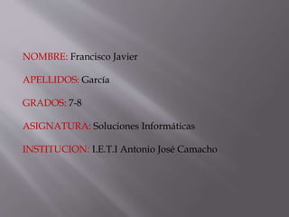 NOMBRE: Francisco Javier
APELLIDOS: García
GRADOS: 7-8
ASIGNATURA: Soluciones Informáticas
INSTITUCION: I.E.T.I Antonio José Camacho
 