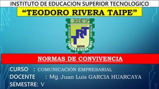 NORMAS DE CONVIVENCIA
CURSO : COMUNICACIÓN EMPRESARIAL
DOCENTE : Mg. Juan Luis GARCIA HUARCAYA
SEMESTRE: V
INSTITUTO DE EDUCACION SUPERIOR TECNOLOGICO
PÚBLICO
“TEODORO RIVERA TAIPE”
I E S T P
SATIPO
 