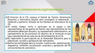 PASO 1: CONFORMACIÓN DEL EQUIPO RESPONSABLE
 El Director de la I.E. convoca al Comité de Tutoría, Orientación
Educativa y Convivencia Escolar para encargarle la elaboración ,
validación y posterior difusión de las Normas de Convivencia de la
I.E.
 Al mismo tiempo, invita a participar en el equipo a dos
representantes de los padres de familia, dos representantes de los
estudiantes (Municipio Escolar), un representante administrativo, un
representante de los auxiliares. El objetivo de la invitación es que
haya representación de cada uno de los estamentos de la I.E.
 Es importante la participación de la Comunidad Educativa para la
elaboración, revisión y aprobación del instrumento.
 Define las estrategias para la revisión, construcción, sensibilización,
diagnostico, reflexión, socialización, acuerdos y aprobación del RI
con sus normas de convivencia.
 