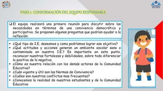  El equipo realizará una primera reunión para discutir sobre las
necesidades en términos de una convivencia democrática y
participativa. Se proponen algunas preguntas que podrían ayudar a la
reflexión:
 ¿Qué tipo de I.E. deseamos y como podríamos lograr ese objetivo?
 ¿Qué actitudes y acciones generan un ambiente escolar sano o
contaminado en nuestra I.E.? Es importante en este punto,
reconocer nuestras fortalezas y debilidades, sobre todo diferenciar
lo positivo de lo negativo.
 ¿Cómo es nuestra relación con los demás actores de la Comunidad
Educativa?
 ¿Cuán vigente y útil son las Normas de Convivencia?
 ¿Cuáles son nuestros conflictos mas frecuentes?
 ¿Conocemos la realidad de nuestros estudiantes y de la Comunidad
Educativa
PASO 1: CONFORMACIÓN DEL EQUIPO RESPONSABLE
 