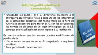 PASO 7: Entrega del R.I. con las Normas de
Convivencia incluidas
 Finalizados los pasos 1 al 6, el director/a procederá a la
entrega ya sea virtual o físico a cada uno de los integrantes
de la comunidad educativa, del mismo modo en la hora de
tutoría se presentará para tratar el RI con los estudiantes;
las normas se ubicaran en un lugar privilegiado de la I.E.
para que sea visualizado por quien ingrese a su institución.
Es preciso aclarar que las normas pueden modificarse de
pendiendo de:
 Uno o varias normas no se están respetando y requieren
modificar.
 Incorporación de nuevas normas.
:
 