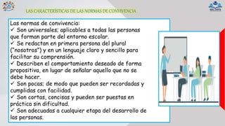 LAS CARACTERÍSTICAS DE LAS NORMAS DE CONVIVENCIA
Las normas de convivencia:
 Son universales; aplicables a todas las personas
que forman parte del entorno escolar.
 Se redactan en primera persona del plural
(“nosotros”) y en un lenguaje claro y sencillo para
facilitar su comprensión.
 Describen el comportamiento deseado de forma
propositiva, en lugar de señalar aquello que no se
debe hacer.
 Son pocas; de modo que pueden ser recordadas y
cumplidas con facilidad.
 Son cortas, concisas y pueden ser puestas en
práctica sin dificultad.
 Son adecuadas a cualquier etapa del desarrollo de
las personas.
 