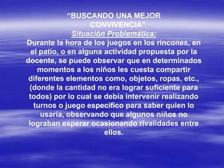 “BUSCANDO UNA MEJOR
CONVIVENCIA”
Situación Problemática:
Durante la hora de los juegos en los rincones, en
el patio, o en alguna actividad propuesta por la
docente, se puede observar que en determinados
momentos a los niños les cuesta compartir
diferentes elementos como, objetos, ropas, etc.,
(donde la cantidad no era lograr suficiente para
todos) por lo cual se debía intervenir realizando
turnos o juego especifico para saber quien lo
usaría, observando que algunos niños no
lograban esperar ocasionando rivalidades entre
ellos.
 