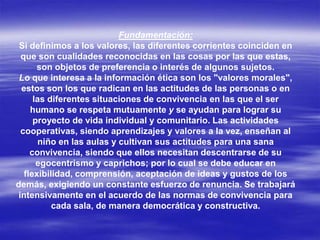 Fundamentación:
Si definimos a los valores, las diferentes corrientes coinciden en
que son cualidades reconocidas en las cosas por las que estas,
son objetos de preferencia o interés de algunos sujetos.
Lo que interesa a la información ética son los "valores morales",
estos son los que radican en las actitudes de las personas o en
las diferentes situaciones de convivencia en las que el ser
humano se respeta mutuamente y se ayudan para lograr su
proyecto de vida individual y comunitario. Las actividades
cooperativas, siendo aprendizajes y valores a la vez, enseñan al
niño en las aulas y cultivan sus actitudes para una sana
convivencia, siendo que ellos necesitan descentrarse de su
egocentrismo y caprichos; por lo cual se debe educar en
flexibilidad, comprensión, aceptación de ideas y gustos de los
demás, exigiendo un constante esfuerzo de renuncia. Se trabajará
intensivamente en el acuerdo de las normas de convivencia para
cada sala, de manera democrática y constructiva.
 