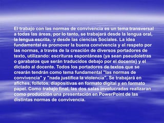 El trabajo con las normas de convivencia es un tema transversal
a todas las áreas, por lo tanto, se trabajará desde la lengua oral,
la lengua escrita, y desde las ciencias Sociales. La idea
fundamental es promover la buena convivencia y el respeto por
las normas, a través de la creación de diversos portadores de
texto, utilizando: escrituras espontáneas (ya sean pseudoletras
o garabatos que serán traducidos debajo por el docente} y el
dictado al docente. Todos los portadores de textos que se
crearán tendrán como tema fundamental "las normas de
convivencia" y "nada justifica la violencia". Se trabajará en
afiches, folletos, diapositivas en formato digital y en formato
papel. Como trabajo final, las dos salas involucradas realizaran
como producción una presentación en PowerPoint de las
distintas normas de convivencia.
 