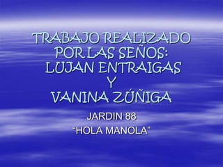 TRABAJO REALIZADO
POR LAS SEÑOS:
LUJAN ENTRAIGAS
Y
VANINA ZÚÑIGA
JARDIN 88
“HOLA MANOLA”
 