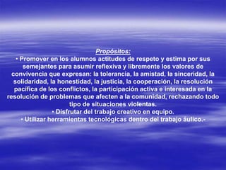 Propósitos:
• Promover en los alumnos actitudes de respeto y estima por sus
semejantes para asumir reflexiva y libremente los valores de
convivencia que expresan: la tolerancia, la amistad, la sinceridad, la
solidaridad, la honestidad, la justicia, la cooperación, la resolución
pacífica de los conflictos, la participación activa e interesada en la
resolución de problemas que afecten a la comunidad, rechazando todo
tipo de situaciones violentas.
• Disfrutar del trabajo creativo en equipo.
• Utilizar herramientas tecnológicas dentro del trabajo áulico.-
 