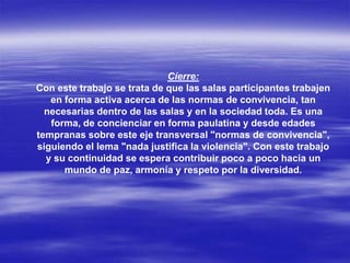 Cíerre:
Con este trabajo se trata de que las salas participantes trabajen
en forma activa acerca de las normas de convivencia, tan
necesarias dentro de las salas y en la sociedad toda. Es una
forma, de concienciar en forma paulatina y desde edades
tempranas sobre este eje transversal "normas de convivencia",
siguiendo el lema "nada justifica la violencia". Con este trabajo
y su continuidad se espera contribuir poco a poco hacia un
mundo de paz, armonía y respeto por la diversidad.
 