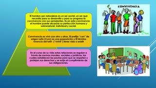 El hombre por naturaleza es un ser social, un ser que
necesita para su desarrollo y para su progreso la
convivencia con sus semejantes. Es en esta convivencia
el hombre puede alcanzar su perfección humana y
sobrenatural, individual y social.
Convivencia es vivir con otro u otros, El prefijo “con” de
origen Latín (Cum) es una preposición y El término
vivencia del latín (“viviré”) tener vida o existir
En el curso de su vida estas relaciones se regulan a
través de normas morales, sociales y jurídicas, las
cuales establecen las pautas para que se respeten y
protejan sus derechos y se exija el cumplimiento de
sus obligaciones.
 