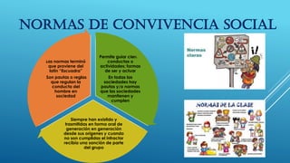 NORMAS DE CONVIVENCIA SOCIAL
Permite guiar ciertas
conductas o
actividades; formas
de ser y actuar
En todas las
sociedades hay
pautas y/o normas
que las sociedades
mantienen y
cumplen
Siempre han existido y
trasmitidas en forma oral de
generación en generación
desde sus orígenes y cuando
no son cumplidas el infractor
recibía una sanción de parte
del grupo
Las normas terminó
que proviene del
latín “Escuadra”
Son pautas o reglas
que regulan la
conducta del
hombre en
sociedad
 