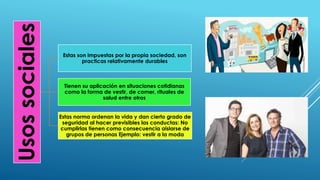 Usossociales
Estas son impuestas por la propia sociedad, son
practicas relativamente durables
Tienen su aplicación en situaciones cotidianas
como la forma de vestir, de comer, rituales de
salud entre otros
Estas norma ordenan la vida y dan cierto grado de
seguridad al hacer previsibles las conductas: No
cumplirlas tienen como consecuencia aislarse de
grupos de personas Ejemplo: vestir a la moda
 