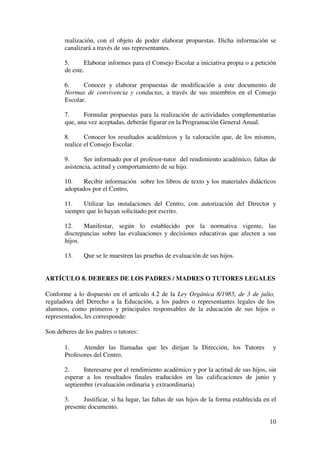 10
realización, con el objeto de poder elaborar propuestas. Dicha información se
canalizará a través de sus representantes.
5. Elaborar informes para el Consejo Escolar a iniciativa propia o a petición
de este.
6. Conocer y elaborar propuestas de modificación a este documento de
Normas de convivencia y conductas, a través de sus miembros en el Consejo
Escolar.
7. Formular propuestas para la realización de actividades complementarias
que, una vez aceptadas, deberán figurar en la Programación General Anual.
8. Conocer los resultados académicos y la valoración que, de los mismos,
realice el Consejo Escolar.
9. Ser informado por el profesor-tutor del rendimiento académico, faltas de
asistencia, actitud y comportamiento de su hijo.
10. Recibir información sobre los libros de texto y los materiales didácticos
adoptados por el Centro,
11. Utilizar las instalaciones del Centro, con autorización del Director y
siempre que lo hayan solicitado por escrito.
12. Manifestar, según lo establecido por la normativa vigente, las
discrepancias sobre las evaluaciones y decisiones educativas que afecten a sus
hijos.
13. Que se le muestren las pruebas de evaluación de sus hijos.
ARTÍCULO 8. DEBERES DE LOS PADRES / MADRES O TUTORES LEGALES
Conforme a lo dispuesto en el artículo 4.2 de la Ley Orgánica 8/1985, de 3 de julio,
reguladora del Derecho a la Educación, a los padres o representantes legales de los
alumnos, como primeros y principales responsables de la educación de sus hijos o
representados, les corresponde:
Son deberes de los padres o tutores:
1. Atender las llamadas que les dirijan la Dirección, los Tutores y
Profesores del Centro.
2. Interesarse por el rendimiento académico y por la actitud de sus hijos, sin
esperar a los resultados finales traducidos en las calificaciones de junio y
septiembre (evaluación ordinaria y extraordinaria)
3. Justificar, si ha lugar, las faltas de sus hijos de la forma establecida en el
presente documento.
 
