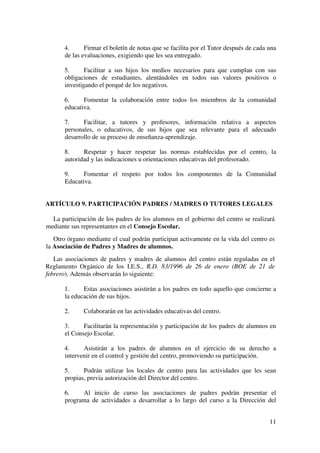 11
4. Firmar el boletín de notas que se facilita por el Tutor después de cada una
de las evaluaciones, exigiendo que les sea entregado.
5. Facilitar a sus hijos los medios necesarios para que cumplan con sus
obligaciones de estudiantes, alentándoles en todos sus valores positivos o
investigando el porqué de los negativos.
6. Fomentar la colaboración entre todos los miembros de la comunidad
educativa.
7. Facilitar, a tutores y profesores, información relativa a aspectos
personales, o educativos, de sus hijos que sea relevante para el adecuado
desarrollo de su proceso de enseñanza-aprendizaje.
8. Respetar y hacer respetar las normas establecidas por el centro, la
autoridad y las indicaciones u orientaciones educativas del profesorado.
9. Fomentar el respeto por todos los componentes de la Comunidad
Educativa.
ARTÍCULO 9. PARTICIPACIÓN PADRES / MADRES O TUTORES LEGALES
La participación de los padres de los alumnos en el gobierno del centro se realizará
mediante sus representantes en el Consejo Escolar.
Otro órgano mediante el cual podrán participan activamente en la vida del centro es
la Asociación de Padres y Madres de alumnos.
Las asociaciones de padres y madres de alumnos del centro están reguladas en el
Reglamento Orgánico de los I.E.S., R.D. 83/1996 de 26 de enero (BOE de 21 de
febrero). Además observarán lo siguiente:
1. Estas asociaciones asistirán a los padres en todo aquello que concierne a
la educación de sus hijos.
2. Colaborarán en las actividades educativas del centro.
3. Facilitarán la representación y participación de los padres de alumnos en
el Consejo Escolar.
4. Asistirán a los padres de alumnos en el ejercicio de su derecho a
intervenir en el control y gestión del centro, promoviendo su participación.
5. Podrán utilizar los locales de centro para las actividades que les sean
propias, previa autorización del Director del centro.
6. Al inicio de curso las asociaciones de padres podrán presentar el
programa de actividades a desarrollar a lo largo del curso a la Dirección del
 