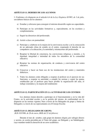 13
ARTÍCULO 11. DEBERES DE LOS ALUMNOS
1. Conforme a lo dispuesto en el artículo 6.4 de la Ley Orgánica 8/1985, de 3 de julio,
son deberes básicos de los alumnos:
a) Estudiar y esforzarse para conseguir el máximo desarrollo según sus capacidades.
b) Participar en las actividades formativas y, especialmente, en las escolares y
complementarias.
c) Seguir las directrices del profesorado.
d) Asistir a clase con puntualidad.
e) Participar y colaborar en la mejora de la convivencia escolar y en la consecución
de un adecuado clima de estudio en el centro, respetando el derecho de sus
compañeros a la educación y la autoridad y orientaciones del profesorado.
f) Respetar la libertad de conciencia, las convicciones religiosas y morales, y la
dignidad, integridad e intimidad de todos los miembros de la comunidad
educativa.
g) Respetar las normas de organización, de conducta y convivencia del centro
educativo.
h) Conservar y hacer un buen uso de las instalaciones del centro y materiales
didácticos.
3. Todos los alumnos están obligados a respetar al profesor en el ejercicio de sus
funciones, a respetar su autoridad, a cumplir las normas y seguir las pautas
establecidas por el profesor para hacer posible la organización del aula, el
trabajo sistemático y la mejora del rendimiento
ARTÍCULO 12. PARTICIPACIÓN EN LA ACTIVIDAD DE LOS CENTROS
Los alumnos tienen derecho a participar en el funcionamiento y en la vida del
Centro, en la actividad escolar y en la gestión del mismo, de conformidad con lo
dispuesto en las normas vigentes, bien a través de los Delegados de grupo y Juntas de
Delegados o a través de sus representantes en el Consejo Escolar.
ARTÍCULO 13. DELEGADOS DE GRUPO.
(R.D. 83/1996, de 26 de enero, BOE del 21 de febrero)
Durante el mes de octubre, cada grupo de alumnos elegirá, por sufragio directo
y secreto, en sesión presidida por el Tutor del grupo, un Delegado y un Subdelegado,
cuyo mandato tendrá la duración de un curso académico.
 
