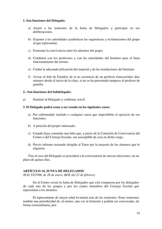 14
1. Son funciones del Delegado:
a) Asistir a las reuniones de la Junta de Delegados y participar en sus
deliberaciones.
b) Exponer a las autoridades académicas las sugerencias y reclamaciones del grupo
al que representan.
c) Fomentar la convivencia entre los alumnos del grupo.
d) Colaborar con los profesores y con las autoridades del Instituto para el buen
funcionamiento del mismo.
e) Cuidar la adecuada utilización del material y de las instalaciones del Instituto.
f) Avisar al Jefe de Estudios de la no asistencia de un profesor transcurridos diez
minutos desde el inicio de la clase, si no se ha presentado tampoco el profesor de
guardia.
2.- Son funciones del Subdelegado:
a) Sustituir al Delegado y colaborar con él.
3. El Delegado podrá cesar o ser cesado en los siguientes casos:
a) Por enfermedad, traslado o cualquier causa que imposibilite el ejercicio de sus
funciones.
b) A petición del propio interesado.
c) Cuando haya cometido una falta que, a juicio de la Comisión de Convivencia del
Centro o del Consejo Escolar, sea susceptible de cese en dicho cargo.
d) Previo informe razonado dirigido al Tutor por la mayoría de los alumnos que lo
eligieron.
Tras el cese del Delegado se procederá a la convocatoria de nuevas elecciones, en un
plazo de quince días.
ARTÍCULO 14. JUNTA DE DELEGADOS
(R.D. 83/1996, de 26 de enero, BOE del 21 de febrero)
En el Centro existe la Junta de Delegados que está compuesta por los delegados
de cada uno de los grupos y por los cuatro miembros del Consejo Escolar que
representan a los alumnos.
El representante de mayor edad levantará acta de las reuniones. Estas reuniones
tendrán una periodicidad de, al menos, una vez al trimestre y podrán ser convocadas, de
forma extraordinaria, por:
 