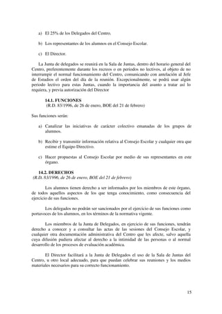 15
a) El 25% de los Delegados del Centro.
b) Los representantes de los alumnos en el Consejo Escolar.
c) El Director.
La Junta de delegados se reunirá en la Sala de Juntas, dentro del horario general del
Centro, preferentemente durante los recreos o en periodos no lectivos, al objeto de no
interrumpir el normal funcionamiento del Centro, comunicando con antelación al Jefe
de Estudios el orden del día de la reunión. Excepcionalmente, se podrá usar algún
periodo lectivo para estas Juntas, cuando la importancia del asunto a tratar así lo
requiera, y previa autorización del Director
14.1. FUNCIONES
(R.D. 83/1996, de 26 de enero, BOE del 21 de febrero)
Sus funciones serán:
a) Canalizar las iniciativas de carácter colectivo emanadas de los grupos de
alumnos.
b) Recibir y transmitir información relativa al Consejo Escolar y cualquier otra que
estime el Equipo Directivo.
c) Hacer propuestas al Consejo Escolar por medio de sus representantes en este
órgano.
14.2. DERECHOS
(R.D. 83/1996, de 26 de enero, BOE del 21 de febrero)
Los alumnos tienen derecho a ser informados por los miembros de este órgano,
de todos aquellos aspectos de los que tenga conocimiento, como consecuencia del
ejercicio de sus funciones.
Los delegados no podrán ser sancionados por el ejercicio de sus funciones como
portavoces de los alumnos, en los términos de la normativa vigente.
Los miembros de la Junta de Delegados, en ejercicio de sus funciones, tendrán
derecho a conocer y a consultar las actas de las sesiones del Consejo Escolar, y
cualquier otra documentación administrativa del Centro que les afecte, salvo aquella
cuya difusión pudiera afectar al derecho a la intimidad de las personas o al normal
desarrollo de los procesos de evaluación académica.
El Director facilitará a la Junta de Delegados el uso de la Sala de Juntas del
Centro, u otro local adecuado, para que puedan celebrar sus reuniones y los medios
materiales necesarios para su correcto funcionamiento.
 