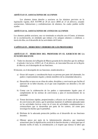 16
ARTÍCULO 15. ASOCIACIONES DE ALUMNOS
Los alumnos tienen derecho a asociarse en los términos previstos en la
legislación vigente, R.D. 83/1996 de 26 de enero (BOE de 21 de febrero), creando
asociaciones, federaciones y confederaciones de alumnos, las cuales podrán recibir
ayudas.
ARTÍCULO 16. ASOCIACIONES DE ANTIGUOS ALUMNOS
Los alumnos podrán asociarse, una vez terminada su relación con el Centro, al término
de su escolarización, en entidades que reúnan a los antiguos alumnos y colaborar, a
través de ellas, en el desarrollo de las actividades del Centro.
CAPÍTULO IV. DERECHOS Y DEBERES DE LOS PROFESORES
ARTÍCULO 17. DERECHOS DEL PROFESOR EN EL EJERCICIO DE LA
FUNCIÓN DOCENTE
1. Todos los docentes de la Región de Murcia gozarán de los derechos que les atribuye
el artículo 4 de la Ley 1/2013, de 15 de febrero, de Autoridad Docente de la Región
de Murcia, en el desempeño de sus funciones.
El docente, en el desempeño de sus funciones, tendrá derecho a:
a) Gozar del respeto y consideración hacia su persona por parte del alumnado, los
padres o representantes legales y demás miembros de la comunidad educativa.
a) Desarrollar su tarea en un clima de orden, disciplina y convivencia que facilite el
ejercicio de su labor docente, en el que sean respetados sus derechos y los del
alumnado.
b) Contar con la colaboración de los padres o representantes legales para el
cumplimiento de las normas de convivencia y para el reconocimiento de su
autoridad.
c) Tomar decisiones rápidas, proporcionadas y eficaces en el marco de las normas
de convivencia del centro, que le permitan mantener el ambiente adecuado tanto
en las actividades lectivas como en el resto de actividades complementarias o
extraescolares que se desarrollan por parte de los centros, así como para
investigar los hechos que lo perturben.
d) Disfrutar de la adecuada protección jurídica en el desarrollo de sus funciones
docentes.
e) Obtener apoyo por parte de la Administración educativa, que impulsará
actuaciones para la dignificación social de la función docente y velará para que el
docente reciba el trato, la consideración y el respeto que merece la labor que
 