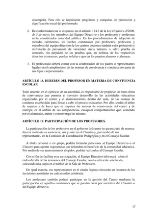 17
desempeña. Para ello se impulsarán programas y campañas de promoción y
dignificación social del profesorado.
2. De conformidad con lo dispuesto en el artículo 124.3 de la Ley Orgánica 2/2006,
de 3 de mayo, los miembros del Equipo Directivo y los profesores y profesoras
serán considerados autoridad pública. En los procedimientos de adopción de
medidas correctoras, los hechos constatados por profesores, profesoras y
miembros del equipo directivo de los centros docentes tendrán valor probatorio y
disfrutarán de presunción de veracidad «iuris tantum» o salvo prueba en
contrario, sin perjuicio de las pruebas que, en defensa de los respectivos
derechos o intereses, puedan señalar o aportar los propios alumnos y alumnas.
3. El profesorado deberá contar con la colaboración de los padres o representantes
legales en el cumplimiento de las normas de convivencia y conducta por parte de
sus hijos o representados.
ARTÍCULO 18. DEBERES DEL PROFESOR EN MATERIA DE CONVIVENCIA
ESCOLAR
Todo docente, en el ejercicio de su autoridad, es responsable de propiciar un buen clima
de convivencia que permita el correcto desarrollo de las actividades educativas
organizadas por el centro y el mantenimiento, dentro del aula, de las normas de
conducta establecidas para llevar a cabo el proceso educativo. Por ello, tendrá el deber
de respetar y de hacer que se respeten las normas de convivencia del centro y de
corregir, en el ámbito de sus competencias, cualquier comportamiento que, cometido
por el alumnado, atente o contravenga las mismas.
ARTÍCULO 19. PARTICIPACIÓN DE LOS PROFESORES.
La participación de los profesores en el gobierno del centro se garantizará de manera
directa mediante su asistencia, voz y voto en el Claustro y, por medio de sus
representantes, en la Comisión de Coordinación Pedagógica y en el Consejo Escolar.
A título personal o en grupo, podrán formular peticiones al Equipo Directivo o al
Claustro para aportar sugerencias que redunden en beneficio de la comunidad educativa.
Por medio de sus representantes elegidos, podrán realizarlas al Consejo Escolar.
Con el fin de facilitar esta participación, el Equipo Directivo informará sobre el
orden del día de las reuniones del Consejo Escolar, con la suficiente antelación,
colocando una copia en el tablón de la Sala de Profesores.
De igual manera, sus representantes en el citado órgano colocarán un resumen de las
decisiones acordadas en cada reunión celebrada.
Los profesores también podrán participar en la gestión del Centro mediante la
participación en aquellas comisiones que se puedan crear por iniciativa del Claustro o
del Equipo directivo.
 