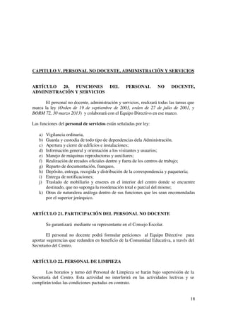 18
CAPITULO V. PERSONAL NO DOCENTE, ADMINISTRACIÓN Y SERVICIOS
ARTÍCULO 20. FUNCIONES DEL PERSONAL NO DOCENTE,
ADMINISTRACIÓN Y SERVICIOS
El personal no docente, administración y servicios, realizará todas las tareas que
marca la ley (Orden de 19 de septiembre de 2003, orden de 27 de julio de 2001, y
BORM 72, 30 marzo 2013) y colaborará con el Equipo Directivo en ese marco.
Las funciones del personal de servicios están señaladas por ley:
a) Vigilancia ordinaria,
b) Guarda y custodia de todo tipo de dependencias dela Administración.
c) Apertura y cierre de edificios e instalaciones;
d) Información general y orientación a los visitantes y usuarios;
e) Manejo de máquinas reproductoras y auxiliares;
f) Realización de recados oficiales dentro y fuera de los centros de trabajo;
g) Reparto de documentación, franqueo,
h) Depósito, entrega, recogida y distribución de la correspondencia y paquetería;
i) Entrega de notificaciones;
j) Traslado de mobiliario y enseres en el interior del centro donde se encuentre
destinado, que no suponga la reordenación total o parcial del mismo;
k) Otras de naturaleza análoga dentro de sus funciones que les sean encomendadas
por el superior jerárquico.
ARTÍCULO 21. PARTICIPACIÓN DEL PERSONAL NO DOCENTE
Se garantizará mediante su representante en el Consejo Escolar.
El personal no docente podrá formular peticiones al Equipo Directivo para
aportar sugerencias que redunden en beneficio de la Comunidad Educativa, a través del
Secretario del Centro.
ARTÍCULO 22. PERSONAL DE LIMPIEZA
Los horarios y turno del Personal de Limpieza se harán bajo supervisión de la
Secretaría del Centro. Esta actividad no interferirá en las actividades lectivas y se
cumplirán todas las condiciones pactadas en contrato.
 
