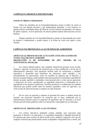 19
CAPÍTULO VI. HIGIENE E INDUMENTARIA
Artículo 23. Higiene e indumentaria
Todos los miembros de la Comunidad Educativa tienen el deber de asistir al
Centro con una higiene personal y una indumentaria adecuada. A este respecto, se
podrán realizar actividades dentro del Plan de Acción Tutorial encaminadas a la mejora
de ambos aspectos. A nivel particular, los tutores podrán realizar intervenciones con las
familias.
Ningún miembro de la Comunidad Educativa puede ser discriminado por razón
de higiene o indumentaria y mucho menos si la forma de vestir está sujeta a otras
culturas.
CAPÍTULO VII. PROTOCOLO A LAS VÍCTIMAS DE AGRESIONES
ARTÍCULO 24. PROTOCOLO DE ACTUACIÓN ANTE SITUACIONES DE
ACOSO, MALTRATO O AGRESIÓN
(RESOLUCIÓN 13 DE NOVIEMBRE DE 2017. MEJORA DE LA
CONVIVENCIA ESCOLAR)
1. Los centros deberán aplicar, ante cualquier situación de presunto acoso escolar,
maltrato o agresión el protocolo de actuación que se haya establecido a tal fin por la
administración educativa. Este protocolo incluirá tanto las actuaciones y medidas
específicas a desarrollar para identificar las situaciones antes referidas y los
procedimientos de intervención, como las medidas de urgencia que el Director, o
persona en quien delegue, podrá adoptar tanto para garantizar la inmediata seguridad del
alumno acosado, agredido o maltratado, como para prevenir y evitar nuevas agresiones
o situaciones de acoso, garantizando su seguridad, protección y continuidad de su
aprendizaje en las mejores condiciones. En dicho protocolo se establecerán las medidas
educativas que podrán recibir tanto los alumnos agredidos, como los agresores, así
como el tipo de intervención que se requiera en cada situación.
2. En los casos de agresión o maltrato al personal del centro se deberá actuar de
acuerdo con protocolo específico de actuación que se haya establecido por la
administración educativa para los supuestos de agresiones que los docentes y el resto
del personal del centro pudieran sufrir en el desarrollo o desempeño de sus funciones.
ARTÍCULO 25. PROTECCIÓN A LAS VICTIMAS
1. Los centros educativos adoptarán cuantas medidas sean necesarias para
garantizar el derecho a la educación y la seguridad, integridad y dignidad personal de
los alumnos que sean víctimas de abuso sexual, acoso, maltrato o agresión, así como de
cualquier situación que pueda atentar contra su dignidad o integridad física o moral, aun
 