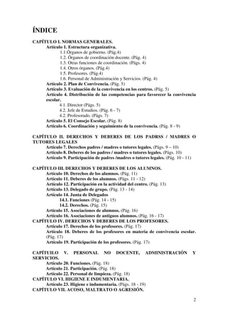 2
ÍNDICE
CAPÍTULO I. NORMAS GENERALES.
Artículo 1. Estructura organizativa.
1.1.Órganos de gobierno. (Pág.4)
1.2. Órganos de coordinación docente. (Pág. 4)
1.3. Otras funciones de coordinación. (Págs. 4)
1.4. Otros órganos. (Pág.4)
1.5. Profesores. (Pág.4)
1.6. Personal de Administración y Servicios. (Pág. 4)
Artículo 2. Plan de Convivencia. (Pág. 5)
Artículo 3. Evaluación de la convivencia en los centros. (Pág. 5)
Artículo 4. Distribución de las competencias para favorecer la convivencia
escolar.
4.1. Director (Págs. 5)
4.2. Jefe de Estudios. (Pág. 6 - 7)
4.2. Profesorado. (Págs. 7)
Artículo 5. El Consejo Escolar. (Pág. 8)
Artículo 6. Coordinación y seguimiento de la convivencia. (Pág. 8 - 9)
CAPÍTULO II. DERECHOS Y DEBERES DE LOS PADRSS / MADRES O
TUTORES LEGALES
Artículo 7. Derechos padres / madres o tutores legales. (Págs. 9 – 10)
Artículo 8. Deberes de los padres / madres o tutores legales. (Págs. 10)
Artículo 9. Participación de padres /madres o tutores legales. (Pág. 10 - 11)
CAPÍTULO III. DERECHOS Y DEBERES DE LOS ALUMNOS.
Artículo 10. Derechos de los alumnos. (Pág. 11)
Artículo 11. Deberes de los alumnos. (Págs. 11 - 12)
Artículo 12. Participación en la actividad del centro. (Pág. 13)
Artículo 13. Delegado de grupo. (Pág. 13 - 14)
Artículo 14. Junta de Delegados
14.1. Funciones (Pág. 14 - 15)
14.2. Derechos. (Pág. 15)
Artículo 15. Asociaciones de alumnos. (Pág. 16)
Artículo 16. Asociaciones de antiguos alumnos. (Pág. 16 - 17)
CAPÍTULO IV. DERECHOS Y DEBERES DE LOS PROFESORES.
Artículo 17. Derechos de los profesores. (Pág. 17)
Artículo 18. Deberes de los profesores en materia de convivencia escolar.
(Pág. 17)
Artículo 19. Participación de los profesores. (Pág. 17)
CAPÍTUILO V. PERSONAL NO DOCENTE, ADMINISTRACIÓN Y
SERVICIOS.
Artículo 20. Funciones. (Pág. 18)
Artículo 21. Participación. (Pág. 18)
Artículo 22. Personal de limpieza. (Pág. 18)
CAPÍTULO VI. HIGIENE E INDUMENTARIA.
Artículo 23. Higiene e indumentaria. (Págs. 18 - 19)
CAPÍTULO VII. ACOSO, MALTRATO O AGRESIÓN.
 