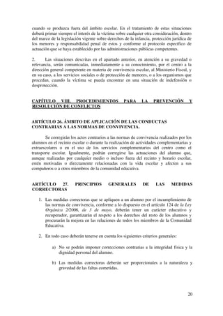 20
cuando se produzca fuera del ámbito escolar. En el tratamiento de estas situaciones
deberá primar siempre el interés de la víctima sobre cualquier otra consideración, dentro
del marco de la legislación vigente sobre derechos de la infancia, protección jurídica de
los menores y responsabilidad penal de estos y conforme al protocolo específico de
actuación que se haya establecido por las administraciones públicas competentes.
2. Las situaciones descritas en el apartado anterior, en atención a su gravedad o
relevancia, serán comunicadas, inmediatamente a su conocimiento, por el centro a la
dirección general competente en materia de convivencia escolar, al Ministerio Fiscal, y
en su caso, a los servicios sociales o de protección de menores, o a los organismos que
procedan, cuando la víctima se pueda encontrar en una situación de indefensión o
desprotección.
CAPÍTULO VIII. PROCEDIMIENTOS PARA LA PREVENCIÓN Y
RESOLUCIÓN DE CONFLICTOS
ARTÍCULO 26. ÁMBITO DE APLICACIÓN DE LAS CONDUCTAS
CONTRARIAS A LAS NORMAS DE CONVIVENCIA.
Se corregirán los actos contrarios a las normas de convivencia realizados por los
alumnos en el recinto escolar o durante la realización de actividades complementarias y
extraescolares o en el uso de los servicios complementarios del centro como el
transporte escolar. Igualmente, podrán corregirse las actuaciones del alumno que,
aunque realizadas por cualquier medio o incluso fuera del recinto y horario escolar,
estén motivadas o directamente relacionadas con la vida escolar y afecten a sus
compañeros o a otros miembros de la comunidad educativa.
ARTÍCULO 27. PRINCIPIOS GENERALES DE LAS MEDIDAS
CORRECTORAS
1. Las medidas correctoras que se apliquen a un alumno por el incumplimiento de
las normas de convivencia, conforme a lo dispuesto en el artículo 124 de la Ley
Orgánica 2/2006, de 3 de mayo, deberán tener un carácter educativo y
recuperador, garantizarán el respeto a los derechos del resto de los alumnos y
procurarán la mejora en las relaciones de todos los miembros de la Comunidad
Educativa.
2. En todo caso deberán tenerse en cuenta los siguientes criterios generales:
a) No se podrán imponer correcciones contrarias a la integridad física y la
dignidad personal del alumno.
b) Las medidas correctoras deberán ser proporcionales a la naturaleza y
gravedad de las faltas cometidas.
 