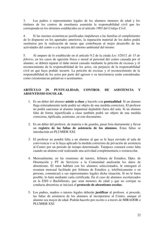 22
3. Los padres o representantes legales de los alumnos menores de edad y los
titulares de los centros de enseñanza asumirán la responsabilidad civil que les
corresponda en los términos establecidos en el artículo 1903 del Código Civil.
4. Si las razones económicas justificadas impidiesen a las familias el cumplimiento
de lo dispuesto en los apartados anteriores, la reparación material de los daños podrá
sustituirse por la realización de tareas que contribuyan al mejor desarrollo de las
actividades del centro o a la mejora del entorno ambiental del mismo.
5. Al amparo de lo establecido en el artículo 9.2 de la citada Ley 1/2013, de 15 de
febrero, en los casos de agresión física o moral al personal del centro causada por el
alumno, se deberá reparar el daño moral causado mediante la petición de excusas y el
reconocimiento de la responsabilidad de los actos, sin perjuicio de la responsabilidad
civil en que haya podido incurrir. La petición de excusas y el reconocimiento de la
responsabilidad de los actos por parte del agresor o su inexistencia serán consideradas
como circunstancias paliativas o acentuantes.
ARTÍCULO 29. PUNTUALIDAD, CONTROL DE ASISTENCIA Y
ABSENTISMO ESCOLAR.
1. Es un deber del alumno asistir a clase y hacerlo con puntualidad. Si un alumno
llega reiteradamente tarde podrá ser objeto de una medida correctora. El profesor
no podrá sancionar al alumno impuntual dejándolo fuera del aula. Si un alumno
falta de forma injustificada a clase también podrá ser objeto de una medida
correctora, tipificada, asimismo, en este documento.
2. Es un deber del profesor, de materia o de guardia, pasar lista diariamente y llevar
un registro de las faltas de asistencia de los alumnos. Estas faltas se
introducirán en PLUMIER XXI.
3. El profesor no pondrá falta a un alumno al que se le haya enviado al aula de
convivencia o se le haya aplicado la medida correctora de privación de asistencia
al Centro por un periodo de tiempo determinado. Tampoco constará como falta
cuando un alumno esté realizando una actividad complementaria o extraescolar.
4. Mensualmente, en las reuniones de tutores, Jefatura de Estudios, Dpto. de
Orientación y PT de Servicios a la Comunidad analizarán los datos de
absentismo. El tutor hablará con los alumnos seleccionados, le entregará el
resumen mensual facilitado por Jefatura de Estudios y, telefónicamente o en
persona, comunicará a sus representantes legales dicha situación. Si no le fuera
posible, lo hará mediante carta certificada. En el caso de alumnos escolarizados
en la ESO o Bachillerato, que sean menores de edad y que no corrijan su
conducta absentista se iniciará el protocolo de absentismo escolar.
5. Los padres, madres o tutores legales deberán justificar al profesor, si procede,
las faltas de asistencia de los alumnos al incorporarse al Centro, aunque el
alumno sea mayor de edad. Podrán hacerlo por escrito o a través de MIRADOR o
PLUMIER XXI
 