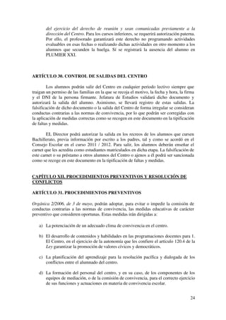 24
del ejercicio del derecho de reunión y sean comunicadas previamente a la
dirección del Centro. Para los cursos inferiores, se requerirá autorización paterna.
Por ello, el profesorado garantizará este derecho no programando actividades
evaluables en esas fechas o realizando dichas actividades en otro momento a los
alumnos que secunden la huelga. Sí se registrará la ausencia del alumno en
PLUMIER XXI.
ARTÍCULO 30. CONTROL DE SALIDAS DEL CENTRO
Los alumnos podrán salir del Centro en cualquier periodo lectivo siempre que
traigan un permiso de las familias en la que se recoja el motivo, la fecha y hora, la firma
y el DNI de la persona firmante. Jefatura de Estudios validará dicho documento y
autorizará la salida del alumno. Asimismo, se llevará registro de estas salidas. La
falsificación de dicho documento o la salida del Centro de forma irregular se consideran
conductas contrarias a las normas de convivencia, por lo que podrán ser corregidas con
la aplicación de medidas correctas como se recogen en este documento en la tipificación
de faltas y medidas.
EL Director podrá autorizar la salida en los recreos de los alumnos que cursen
Bachillerato, previa información por escrito a los padres, tal y como se acordó en el
Consejo Escolar en el curso 2011 / 2012. Para salir, los alumnos deberán enseñar el
carnet que les acredita como estudiantes matriculados en dicha etapa. La falsificación de
este carnet o su préstamo a otros alumnos del Centro o ajenos a él podrá ser sancionada
como se recoge en este documento en la tipificación de faltas y medidas.
CAPÍTULO XII. PROCEDIMIENTOS PREVENTIVOS Y RESOLUCIÓN DE
CONFLICTOS
ARTÍCULO 31. PROCEDIMIENTOS PREVENTIVOS
Orgánica 2/2006, de 3 de mayo, podrán adoptar, para evitar o impedir la comisión de
conductas contrarias a las normas de convivencia, las medidas educativas de carácter
preventivo que consideren oportunas. Estas medidas irán dirigidas a:
a) La potenciación de un adecuado clima de convivencia en el centro.
b) El desarrollo de contenidos y habilidades en las programaciones docentes para 1.
El Centro, en el ejercicio de la autonomía que les confiere el artículo 120.4 de la
Ley garantizar la promoción de valores cívicos y democráticos.
c) La planificación del aprendizaje para la resolución pacífica y dialogada de los
conflictos entre el alumnado del centro.
d) La formación del personal del centro, y en su caso, de los componentes de los
equipos de mediación, o de la comisión de convivencia, para el correcto ejercicio
de sus funciones y actuaciones en materia de convivencia escolar.
 