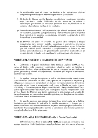 25
e) La coordinación entre el centro, las familias y las instituciones públicas
competentes para la adopción de medidas preventivas y educativas.
f) El diseño del Plan de Acción Tutorial, con objetivos y contenidos concretos
sobre convivencia escolar; habilidades sociales; educación en valores y
aprendizajes que orienten las relaciones personales hacia la prevención de la
violencia y la resolución pacífica de los conflictos.
g) Las medidas educativas de carácter preventivo que adopten los centros habrán de
ser razonables, adecuadas y proporcionadas y serán respetuosas con la integridad
física y moral de los alumnos, con su dignidad personal y con el derecho al libre
desarrollo de la personalidad.
h) El Director, así como los docentes en quienes ellos deleguen o tengan
competencias para imponer medidas preventivas o correctoras, procurarán
solucionar los problemas de convivencia del centro mediante alguna de las vías
que, con carácter previo, sustitutivo o complementario, se señalan en este
capítulo como alternativas a los procedimientos correctivos establecidos en el
presente decreto, evitando, en la medida de lo posible, recurrir a los mismos.
ARTÍCULO 32. ACUERDOS Y CONTRATOS DE CONVIVENCIA
1. Conforme a lo dispuesto en el artículo 121.5 de la Ley Orgánica 2/2006, de 3 de
mayo, el Centro podrá promover compromisos educativos entre las familias o
representantes legales y el propio Centro en los que se consignen las actividades que
padres, profesores y alumnos se comprometen a desarrollar para mejorar el rendimiento
académico del alumno.
2. En aquellos casos que lo requieran, se podrán establecer acuerdos o contratos de
convivencia que contendrán, de forma clara y precisa, los compromisos, exigencias y
obligaciones asumidos por las familias y los alumnos cuyo comportamiento disruptivo o
perturbador atente contra la convivencia en el centro o dificulte su propio proceso
educativo y el de sus compañeros. El proceso se llevará a cabo por iniciativa del Tutor,
con la supervisión del Jefe de Estudios, que velará por su efectivo cumplimiento, y con
el visto bueno del Director, que deberá determinar la conveniencia del acuerdo. El
incumplimiento de los compromisos asumidos podrá suponer la aplicación de medidas
correctoras, u otras de índole educativa.
3. En aquellos casos en que, además del acuerdo de convivencia, ya se hubiera
iniciado un procedimiento de aplicación de medidas correctoras, y siempre que el
Director del centro lo considere conveniente, se podrá interrumpir provisionalmente la
tramitación de dicho procedimiento o acordar la terminación convencional del mismo,
procediendo al archivo de las actuaciones.
ARTÍCULO 33. AULA DE CONVIVENCIA (En el Plan de Convivencia)
El Centro dispone, desde el curso 2015 / 2016, de un aula de convivencia para
atender, transitoria e individualmente, a aquellos alumnos que, con arreglo al mismo,
 