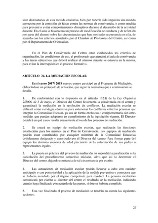 6
ARTÍCULO 2. EL PLAN DE CONVIVENCIA
Conforme a lo establecido en el artículo 124.1 de la Ley Orgánica 2 / 2006, de 3
de mayo, nuestro centro tiene elaborado un Plan de Convivencia, revisado de forma
anual con las propuestas de mejora que emanan de su evaluación por parte del Claustro
y del Consejo Escolar.
ARTÍCULO 3. EVALUACIÓN DE LA CONVIVENCIA EN LOS CENTROS
Al final de cada curso el Claustro de Profesores y el Consejo Escolar valorarán
la situación de la convivencia en el centro; analizarán los problemas detectados y
propondrán, en su caso, medidas para la mejora de la misma, que podrán incluirse en el
plan de convivencia conforme a lo previsto en el artículo 3.4.
ARTÍCULO 4 . DISTRIBUCIÓN DE COMPETENCIAS PARA FAVORECER
LA CONVIVENCIA ESCOLAR
4.1) EL DIRECTOR DEL CENTRO.
1. El Director, en el ejercicio de las competencias que le confiere el artículo 132 de
la Ley Orgánica 2/2006, de 3 de mayo, favorecerá la convivencia en el centro;
garantizará la mediación en la resolución de los conflictos, que se aplicará
cuando la considere la vía más adecuada, e impondrá las medidas correctoras
que correspondan al alumnado, en cumplimiento de la normativa vigente, sin
perjuicio de las competencias atribuidas al consejo escolar en el artículo 127 de
la citada ley. Igualmente, impulsará la colaboración con las familias, con
instituciones y con organismos que faciliten la relación del centro con el entorno,
y fomentará un clima escolar que favorezca el estudio y el desarrollo de cuantas
actuaciones propicien una formación integral en conocimientos y valores de los
alumnos y alumnas.
2. El Director es el órgano competente para valorar la gravedad de las conductas o
hechos cometidos, así como para decidir la iniciación y resolución de los
procedimientos preventivos o correctivos previstos en el presente decreto.
Asimismo, supervisará el cumplimiento efectivo de las medidas preventivas o
correctoras impuestas a los alumnos en los términos en que estas hayan sido
adoptadas.
3. El Director, en el ejercicio de sus funciones podrá delegar en los profesores,
tutores y jefes de estudios la competencia para imponer las medidas correctoras.
El acuerdo del director por el que delegue las facultades correctoras podrá
realizarse con carácter genérico y permanente, sin perjuicio de la posibilidad del
órgano delegante de revocar la delegación o de avocar para sí el conocimiento de
algún asunto concreto. Tanto la delegación como su revocación deberán
incluirse en las normas de convivencia y conducta del centro para su público
conocimiento por los miembros de la comunidad educativa
 
