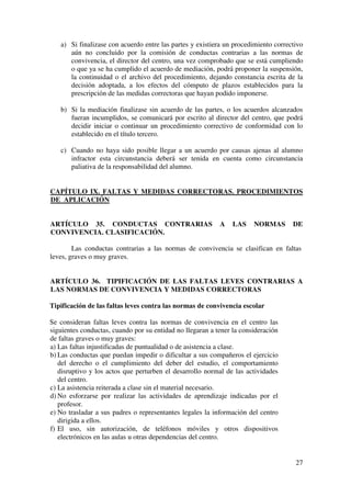 27
a) Si finalizase con acuerdo entre las partes y existiera un procedimiento correctivo
aún no concluido por la comisión de conductas contrarias a las normas de
convivencia, el director del centro, una vez comprobado que se está cumpliendo
o que ya se ha cumplido el acuerdo de mediación, podrá proponer la suspensión,
la continuidad o el archivo del procedimiento, dejando constancia escrita de la
decisión adoptada, a los efectos del cómputo de plazos establecidos para la
prescripción de las medidas correctoras que hayan podido imponerse.
b) Si la mediación finalizase sin acuerdo de las partes, o los acuerdos alcanzados
fueran incumplidos, se comunicará por escrito al director del centro, que podrá
decidir iniciar o continuar un procedimiento correctivo de conformidad con lo
establecido en el título tercero.
c) Cuando no haya sido posible llegar a un acuerdo por causas ajenas al alumno
infractor esta circunstancia deberá ser tenida en cuenta como circunstancia
paliativa de la responsabilidad del alumno.
CAPÍTULO IX. FALTAS Y MEDIDAS CORRECTORAS. PROCEDIMIENTOS
DE APLICACIÓN
ARTÍCULO 35. CONDUCTAS CONTRARIAS A LAS NORMAS DE
CONVIVENCIA. CLASIFICACIÓN.
Las conductas contrarias a las normas de convivencia se clasifican en faltas
leves, graves o muy graves.
ARTÍCULO 36. TIPIFICACIÓN DE LAS FALTAS LEVES CONTRARIAS A
LAS NORMAS DE CONVIVENCIA Y MEDIDAS CORRECTORAS
Tipificación de las faltas leves contra las normas de convivencia escolar
Se consideran faltas leves contra las normas de convivencia en el centro las
siguientes conductas, cuando por su entidad no llegaran a tener la consideración
de faltas graves o muy graves:
a) Las faltas injustificadas de puntualidad o de asistencia a clase.
b) Las conductas que puedan impedir o dificultar a sus compañeros el ejercicio
del derecho o el cumplimiento del deber del estudio, el comportamiento
disruptivo y los actos que perturben el desarrollo normal de las actividades
del centro.
c) La asistencia reiterada a clase sin el material necesario.
d) No esforzarse por realizar las actividades de aprendizaje indicadas por el
profesor.
e) No trasladar a sus padres o representantes legales la información del centro
dirigida a ellos.
f) El uso, sin autorización, de teléfonos móviles y otros dispositivos
electrónicos en las aulas u otras dependencias del centro.
 