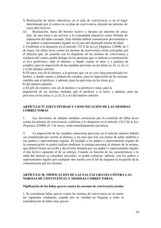 29
l) Realización de tareas educativas en el aula de convivencia, o en el lugar
determinado por el centro en su plan de convivencia, durante un máximo de
cinco días lectivos.
m) Realización, fuera del horario lectivo y durante un máximo de cinco
días, de una tarea o un servicio a la comunidad educativa como fórmula de
reparación del daño causado. Esta medida deberá comunicarse previamente a
los padres o representantes legales en el caso del alumnado menor de edad.
2. Conforme a lo dispuesto en el artículo 132 f) de la Ley Orgánica 2/2006, de 3
de mayo, las faltas leves contra las normas de convivencia serán corregidas por
el director que, de acuerdo con lo dispuesto en las normas de convivencia y
conducta del centro, podrá delegar en las personas que se indican a continuación:
a) Los profesores, oído el alumno, y dando cuenta al tutor y a jefatura de
estudios, para la imposición de las medidas previstas en las letras a), b), c), d), e)
y f) del número anterior.
b) El tutor, tras oír al alumno, a la persona que, en su caso, haya presenciado los
hechos, y dando cuenta a jefatura de estudios, para la imposición de las mismas
medidas que el profesor, y además, para las previstas en las letras g) y
h) del número anterior.
c) El jefe de estudios, tras oír al alumno y su profesor o tutor, para la
imposición de las mismas medidas que el profesor y el tutor, y además, para las
previstas en las letras i), j), k), l) y m) del número anterior.
ARTÍCULO 37. EJECUTIVIDAD Y COMUNICACIÓN DE LAS MEDIDAS
CORRECTORAS
1. Las decisiones de adoptar medidas correctoras por la comisión de faltas leves
contra las normas de convivencia, conforme a lo dispuesto en el artículo 124.2 de la Ley
Orgánica 2/2006, de 3 de mayo, serán inmediatamente ejecutivas.
2. La imposición de las medidas correctoras previstas en el artículo anterior deberá
ser comunicada por escrito al alumno, y en caso que este sea menor de edad, también a
sus padres o representantes legales. El traslado a los padres o representantes legales de
la comunicación se podrá realizar mediante la entrega personal al alumno de la misma,
que deberá firmar un recibí y devolverla firmada por sus padres o representantes legales
el día lectivo siguiente al de su entrega. Cuando en función de las características o la
edad del alumno se considere necesario, se podrá contactar, además, con los padres o
representantes legales por cualquier otro medio con el fin de asegurar la recepción de la
comunicación por los mismos
ARTÍCULO 38. TIPIFICACIÓN DE LAS FALTAS GRAVES CONTRA LAS
NORMAS DE CONVIVENCIA Y MEDIDAS CORRECTORAS.
Tipificación de las faltas graves contra las normas de convivencia escolar
1, Se consideran faltas graves contra las normas de convivencia en el centro
las siguientes conductas, cuando por su entidad no llegaran a tener la
consideración de faltas muy graves:
 
