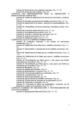 3
Artículo 24. Protocolo de acoso, maltrato o agresión. (Pág. 19 - 20)
Artículo 25. Protección a las víctimas. (Págs. 20)
CAPÍTULO VIII. PROCEDIMIENTOS PARA LA PROTECCIÓN Y
RESOLUCIÓN DE CONFLICTOS.
Artículo 26. Ámbito de aplicación de las normas de convivencia y conducta.
(Pág. 20)
Artículo 27. Principios generales de las medidas correctoras. (Págs. 20 - 21)
Artículo 28. Reparación de los daños y asunción de responsabilidades. (Pág.
21 - 22)
Artículo 29. Puntualidad, control de asistencia y absentismo escolar. (Págs.
22 - 23)
Artículo 30. Control de salidas del centro. (Pág. 23 - 24)
Artículo 31. Procedimientos preventivos. (Págs. 24)
Artículo 32. Acuerdos y contratos de convivencia. (pág. 24)
Artículo 33. Aula de convivencia. (Pág. 24 - 25)
Artículo 34. Mediación escolar. (Págs. 26 - 27)
CAPÍTULO IX. FALTAS Y MEDIDAS CORRECTORAS.
Artículo 35. Conductas contrarias a las normas de convivencia.
Clasificación. (Pág. 27)
Artículo 36. Tipificación de las faltas leves y medidas correctoras. (Págs. 27 –
29)
Artículo 37. Ejecutividad y comunicación de las medidas correctoras. (Pág.
29)
Artículo 38. Tipificación de las faltas graves y medidas correctoras. (Págs. 29
– 31)
Artículo 39. Tipificación de las faltas muy graves y medidas correctoras.
(págs. 32 - 33)
Artículo 40. Procedimiento por faltas graves y muy graves por hechos
constatados por un profesor. (Págs. 33 - 34)
Artículo 41. Procedimiento por faltas graves y muy graves por hechos no
constatados por un profesor. (Págs. 34 - 35)
Artículo 42. Resolución. (pág. 35)
Artículo 43. Medidas provisionales. (Pág. 36)
Artículo 44. Reclamaciones y recursos. (Págs. 36 - 37)
Artículo 45. Circunstancias paliativas y acentuantes. (Pág. 37)
Artículo 46. Comunicaciones. (Pág. 38)
Artículo 47. Plazo de prescripción. (pág. 39)
Artículo 48. Ejecutividad de las medidas correctoras. (Pág. 39)
Artículo 49. Concurrencia de sanciones en el orden penal. (Pág.40)
Artículo 50. Abstención y recusación. (Pág. 40)
Artículo 51. Concreción de faltas por puntualidad y asistencia, uso de
dispositivos y copiar en los exámenes. (Págs. 40 - 43)
CAPÍTULO X.NORMAS DE ORGANIZACIÓN Y FUNCIONAMIENTO DE
ALGUNAS MATERIAS
Artículo 52. Departamento Educación Física (Págs. 44 – 44)
 