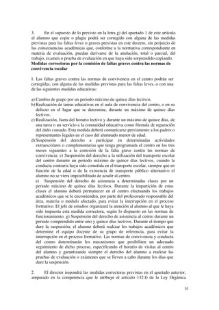 31
3. En el supuesto de lo previsto en la letra g) del apartado 1 de este artículo
el alumno que copie o plagie podrá ser corregido con alguna de las medidas
previstas para las faltas leves o graves previstas en este decreto, sin perjuicio de
las consecuencias académicas que, conforme a la normativa correspondiente en
materia de evaluación, puedan derivarse de la anulación, total o parcial, del
trabajo, examen o prueba de evaluación en que haya sido sorprendido copiando.
Medidas correctoras por la comisión de faltas graves contra las normas de
convivencia escolar
1. Las faltas graves contra las normas de convivencia en el centro podrán ser
corregidas, con alguna de las medidas previstas para las faltas leves, o con una
de las siguientes medidas educativas:
a) Cambio de grupo por un periodo máximo de quince días lectivos.
b) Realización de tareas educativas en el aula de convivencia del centro, o en su
defecto en el lugar que se determine, durante un máximo de quince días
lectivos.
c) Realización, fuera del horario lectivo y durante un máximo de quince días, de
una tarea o un servicio a la comunidad educativa como fórmula de reparación
del daño causado. Esta medida deberá comunicarse previamente a los padres o
representantes legales en el caso del alumnado menor de edad.
d) Suspensión del derecho a participar en determinadas actividades
extraescolares o complementarias que tenga programada el centro en los tres
meses siguientes a la comisión de la falta grave contra las normas de
convivencia. e) Suspensión del derecho a la utilización del transporte escolar
del centro durante un periodo máximo de quince días lectivos, cuando la
conducta contraria haya sido cometida en el transporte escolar, siempre que en
función de la edad o de la existencia de transporte público alternativo el
alumno no se viera imposibilitado de acudir al centro.
e) Suspensión del derecho de asistencia a determinadas clases por un
periodo máximo de quince días lectivos. Durante la impartición de estas
clases el alumno deberá permanecer en el centro efectuando los trabajos
académicos que se le encomienden, por parte del profesorado responsable del
área, materia o módulo afectado, para evitar la interrupción en el proceso
formativo. El jefe de estudios organizará la atención al alumno al que le haya
sido impuesta esta medida correctora, según lo dispuesto en las normas de
funcionamiento. g) Suspensión del derecho de asistencia al centro durante un
periodo comprendido entre uno y quince días lectivos. Durante el tiempo que
dure la suspensión, el alumno deberá realizar los trabajos académicos que
determine el equipo docente de su grupo de referencia, para evitar la
interrupción en el proceso formativo. Las normas de convivencia y conducta
del centro determinarán los mecanismos que posibiliten un adecuado
seguimiento de dicho proceso, especificando el horario de visitas al centro
del alumno y garantizando siempre el derecho del alumno a realizar las
pruebas de evaluación o exámenes que se lleven a cabo durante los días que
dure la suspensión.
2. El director impondrá las medidas correctoras previstas en el apartado anterior,
amparado en la competencia que le atribuye el artículo 132.f) de la Ley Orgánica
 