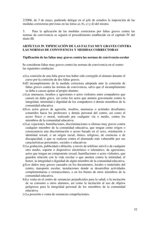 32
2/2006, de 3 de mayo, pudiendo delegar en el jefe de estudios la imposición de las
medidas correctoras previstas en las letras a), b), c) y d) del mismo.
3. Para la aplicación de las medidas correctoras por faltas graves contra las
normas de convivencia se seguirá el procedimiento establecido en el capítulo IV del
título III.
ARTÍCULO 39. TIPIFICACIÓN DE LAS FALTAS MUY GRAVES CONTRA
LAS NORMAS DE CONVIVENCIA Y MEDIDAS CORRECTORAS
Tipificación de las faltas muy graves contra las normas de convivencia escolar
Se consideran faltas muy graves contra las normas de convivencia en el centro
las siguientes conductas:
a)La comisión de una falta grave tras haber sido corregido el alumno durante el
curso por la comisión de dos faltas graves.
b)El incumplimiento de la medida correctora adoptada ante la comisión de
faltas graves contra las normas de convivencia, salvo que el incumplimiento
se deba a causas ajenas al propio alumno.
c)Las amenazas, insultos y agresiones o actos violentos entre compañeros que
causen un daño grave, así como los actos que atenten gravemente contra la
integridad, intimidad o dignidad de los compañeros o demás miembros de la
comunidad educativa.
d)Los actos graves de agresión, insultos, amenazas o actitudes desafiantes
cometidos hacia los profesores y demás personal del centro, así como el
acoso físico o moral, realizado por cualquier vía o medio, contra los
miembros de la comunidad educativa.
e)Las vejaciones, humillaciones, discriminaciones u ofensas muy graves contra
cualquier miembro de la comunidad educativa, que tengan como origen o
consecuencia una discriminación o acoso basado en el sexo, orientación o
identidad sexual, o un origen racial, étnico, religioso, de creencias o de
discapacidad, o que se realicen contra el alumnado más vulnerable por sus
características personales, sociales o educativas
f) La grabación, publicidad o difusión, a través de teléfono móvil o de cualquier
otro medio, soporte o dispositivo electrónico o telemático, de agresiones,
actos que tengan un componente sexual, humillaciones o actos violentos, que
guarden relación con la vida escolar o que atenten contra la intimidad, el
honor, la integridad o dignidad de algún miembro de la comunidad educativa.
g)Los daños muy graves causados en los documentos, locales o materiales del
centro, transporte escolar, instalaciones donde se desarrollen actividades
complementarias o extraescolares, o en los bienes de otros miembros de la
comunidad educativa.
h)La venta en el centro de sustancias perjudiciales para la salud, o la incitación
de su consumo a otros alumnos, así como la incitación al uso de objetos
peligrosos para la integridad personal de los miembros de la comunidad
educativa.
i) La posesión o venta de sustancias estupefacientes.
 